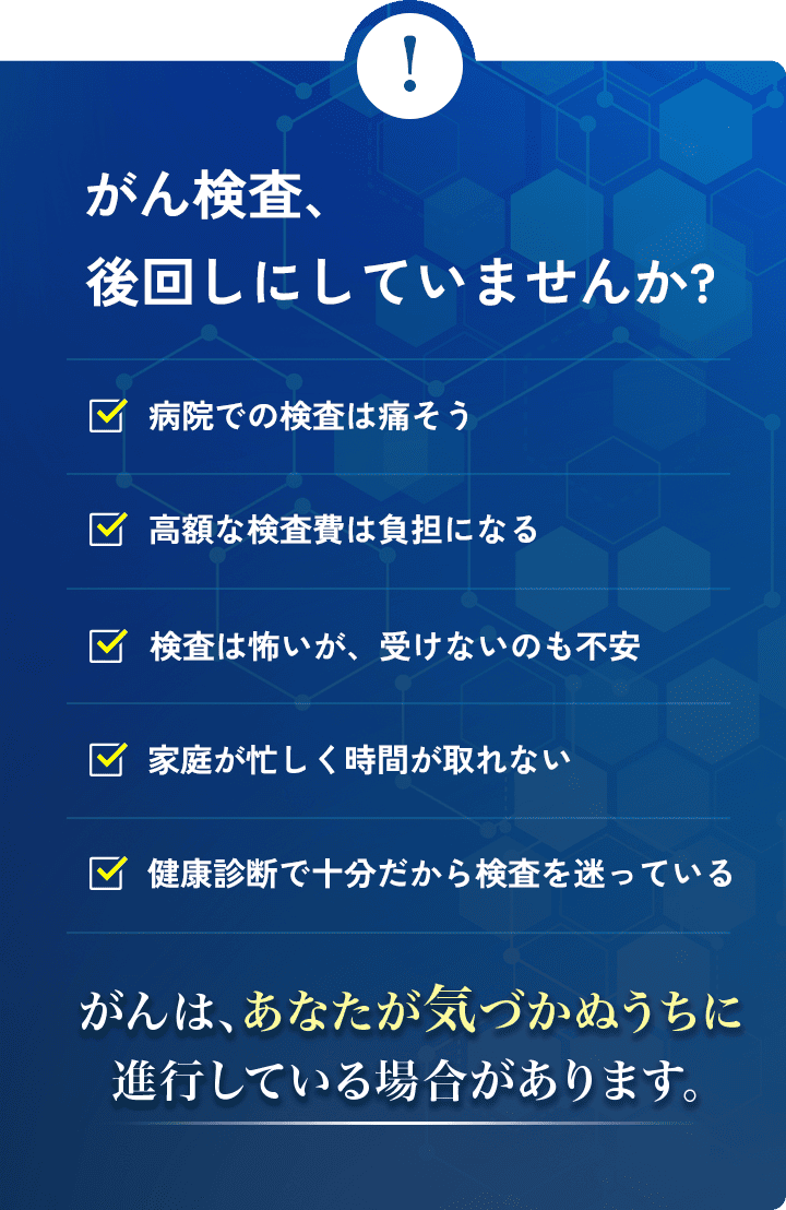 がん検診、後回しにしていませんか?病院での検査は痛そうだし、怖い。平日に休んで病院へ行く暇がない。不安だけど、高額な検診費は払えない。子供や家族に迷惑をかけたくない。健康診断では異常なしだから、検診を迷っている。検査を受けるのが怖いけど、受けないのも不安。がんは、あなたが気づかぬうちに発症しています。