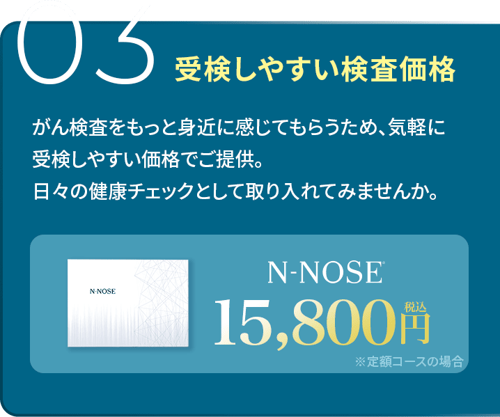 03受験しやすい価格 N-NOSEは病院のがん検診よりも遥かに受験しやすい価格設定。身体の状況を気軽に確かめられる検査キットを実現しました。